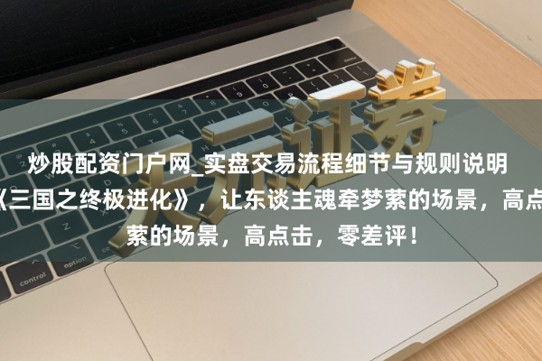 炒股配资门户网_实盘交易流程细节与规则说明 爽点十足的《三国之终极进化》，让东谈主魂牵梦萦的场景，高点击，零差评！