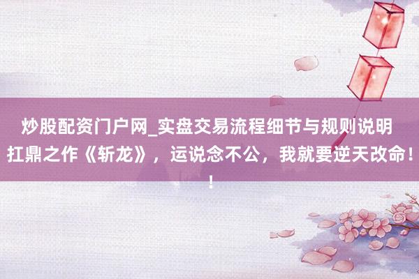 炒股配资门户网_实盘交易流程细节与规则说明 扛鼎之作《斩龙》，运说念不公，我就要逆天改命！