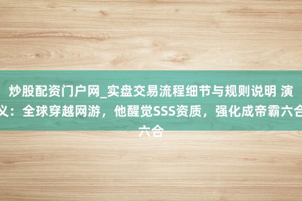 炒股配资门户网_实盘交易流程细节与规则说明 演义：全球穿越网游，他醒觉SSS资质，强化成帝霸六合