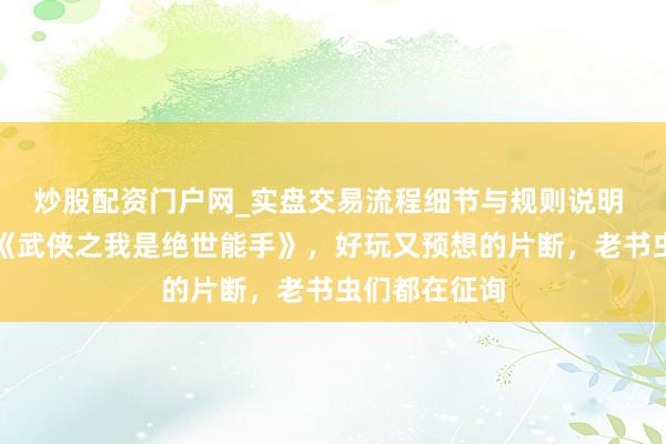 炒股配资门户网_实盘交易流程细节与规则说明 不忍扬弃的《武侠之我是绝世能手》，好玩又预想的片断，老书虫们都在征询
