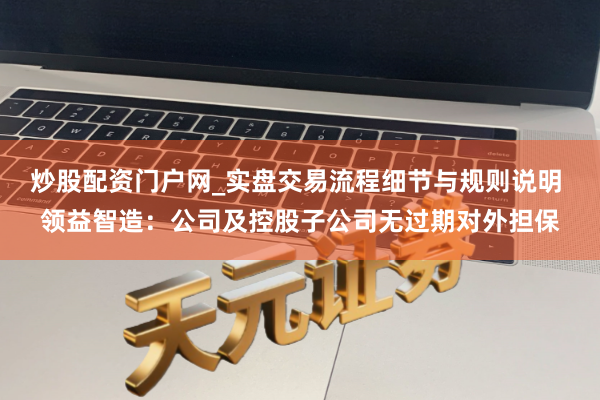 炒股配资门户网_实盘交易流程细节与规则说明 领益智造：公司及控股子公司无过期对外担保