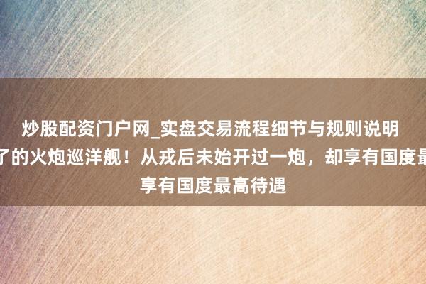 炒股配资门户网_实盘交易流程细节与规则说明 历史临了的火炮巡洋舰！从戎后未始开过一炮，却享有国度最高待遇