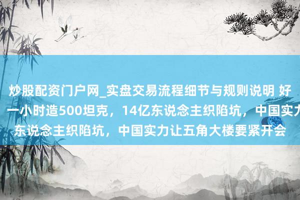 炒股配资门户网_实盘交易流程细节与规则说明 好意思国承认打不起仗：一小时造500坦克，14亿东说念主织陷坑，中国实力让五角大楼要紧开会