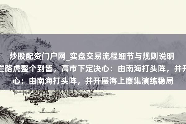 炒股配资门户网_实盘交易流程细节与规则说明 协调刻辞谢缓！三大拦路虎整个到皆，高市下定决心：由南海打头阵，并开展海上麇集演练稳局