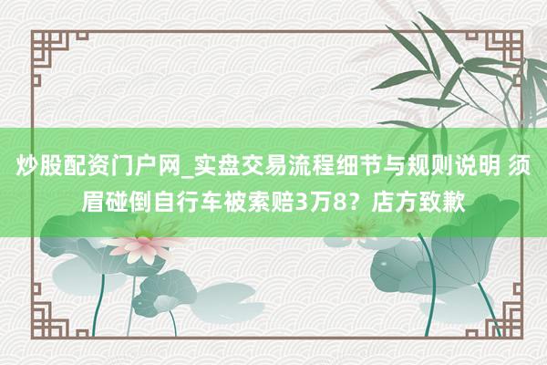 炒股配资门户网_实盘交易流程细节与规则说明 须眉碰倒自行车被索赔3万8？店方致歉