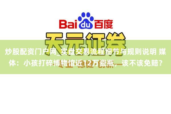 炒股配资门户网_实盘交易流程细节与规则说明 媒体：小孩打碎博物馆近12万瓷瓶，该不该免赔？