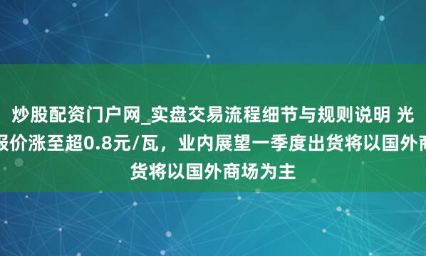 炒股配资门户网_实盘交易流程细节与规则说明 光伏组件报价涨至超0.8元/瓦，业内展望一季度出货将以国外商场为主