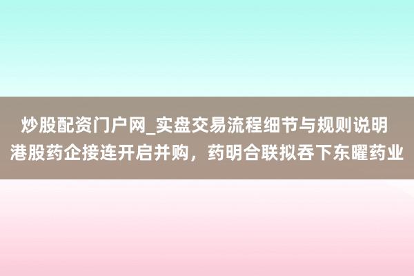 炒股配资门户网_实盘交易流程细节与规则说明 港股药企接连开启并购，药明合联拟吞下东曜药业