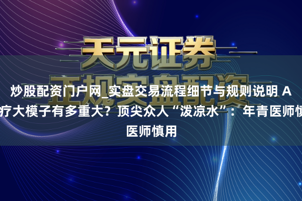 炒股配资门户网_实盘交易流程细节与规则说明 AI医疗大模子有多重大？顶尖众人“泼凉水”：年青医师慎用