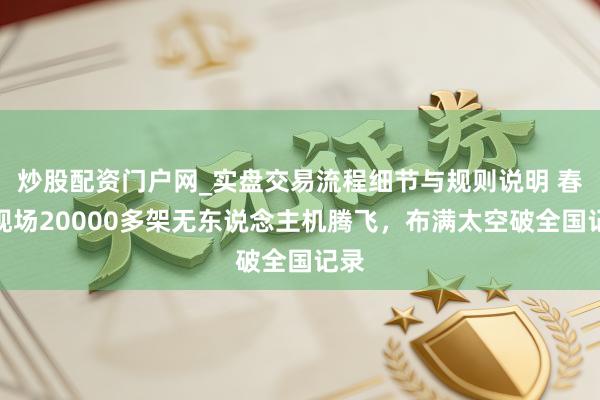 炒股配资门户网_实盘交易流程细节与规则说明 春晚现场20000多架无东说念主机腾飞，布满太空破全国记录