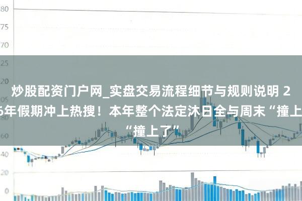 炒股配资门户网_实盘交易流程细节与规则说明 2026年假期冲上热搜！本年整个法定沐日全与周末“撞上了”