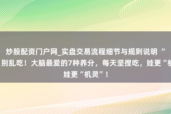 炒股配资门户网_实盘交易流程细节与规则说明 “补脑”别乱吃！大脑最爱的7种养分，每天坚捏吃，娃更“机灵”！