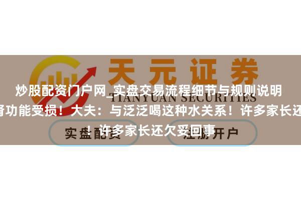 炒股配资门户网_实盘交易流程细节与规则说明 8岁男孩肾功能受损！大夫：与泛泛喝这种水关系！许多家长还欠妥回事