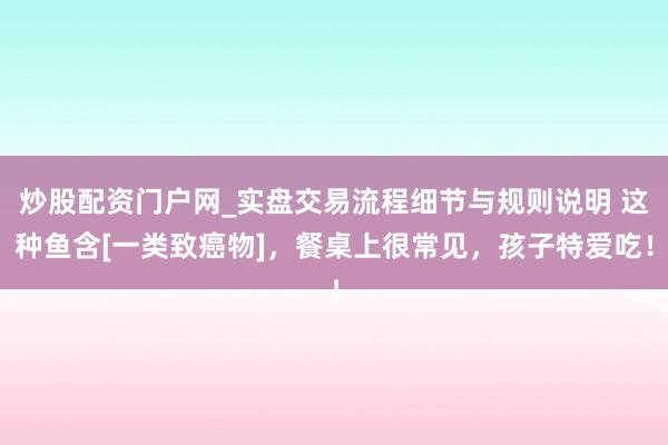 炒股配资门户网_实盘交易流程细节与规则说明 这种鱼含[一类致癌物]，餐桌上很常见，孩子特爱吃！