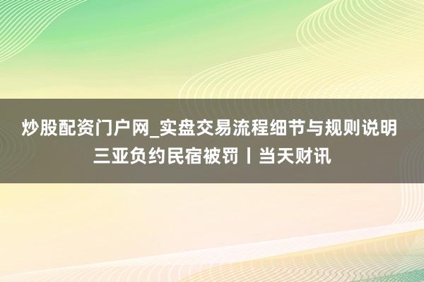 炒股配资门户网_实盘交易流程细节与规则说明 三亚负约民宿被罚丨当天财讯