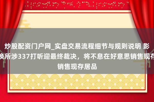 炒股配资门户网_实盘交易流程细节与规则说明 影石改换所涉337打听迎最终裁决，将不息在好意思销售现存居品