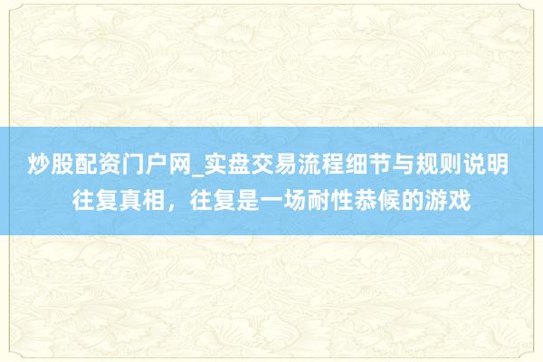 炒股配资门户网_实盘交易流程细节与规则说明 往复真相，往复是一场耐性恭候的游戏