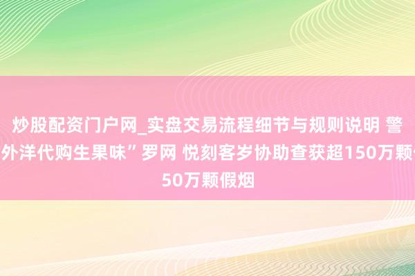 炒股配资门户网_实盘交易流程细节与规则说明 警惕“外洋代购生果味”罗网 悦刻客岁协助查获超150万颗假烟