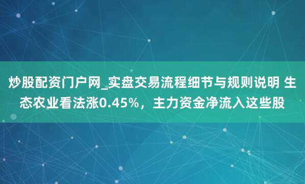 炒股配资门户网_实盘交易流程细节与规则说明 生态农业看法涨0.45%，主力资金净流入这些股
