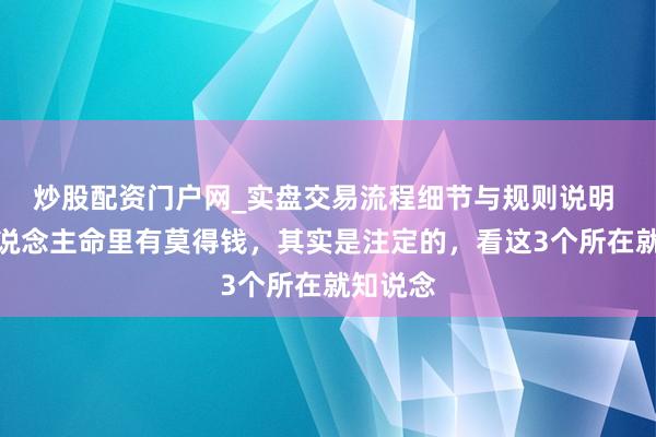 炒股配资门户网_实盘交易流程细节与规则说明 一个东说念主命里有莫得钱,其实是注定的,看这3个所在就知说念