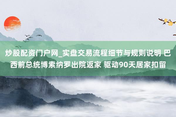 炒股配资门户网_实盘交易流程细节与规则说明 巴西前总统博索纳罗出院返家 驱动90天居家扣留