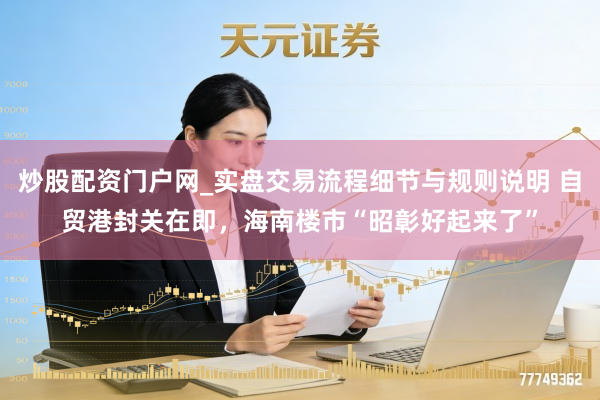 炒股配资门户网_实盘交易流程细节与规则说明 自贸港封关在即，海南楼市“昭彰好起来了”
