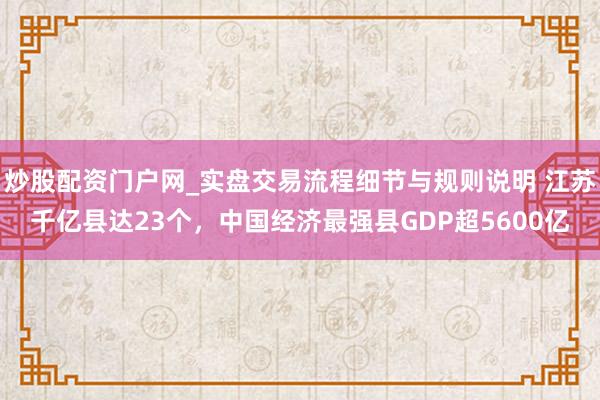 炒股配资门户网_实盘交易流程细节与规则说明 江苏千亿县达23个,中国经济最强县GDP超5600亿