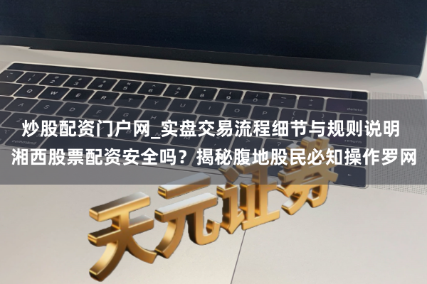 炒股配资门户网_实盘交易流程细节与规则说明 湘西股票配资安全吗?揭秘腹地股民必知操作罗网