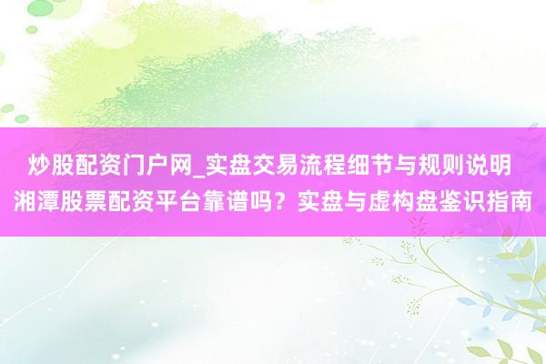 炒股配资门户网_实盘交易流程细节与规则说明 湘潭股票配资平台靠谱吗?实盘与虚构盘鉴识指南