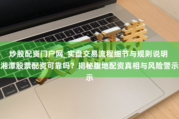 炒股配资门户网_实盘交易流程细节与规则说明 湘潭股票配资可靠吗？揭秘腹地配资真相与风险警示