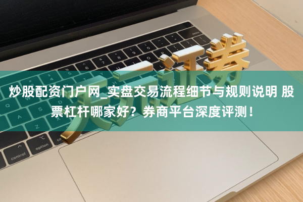 炒股配资门户网_实盘交易流程细节与规则说明 股票杠杆哪家好?券商平台深度评测!