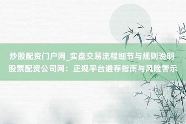 炒股配资门户网_实盘交易流程细节与规则说明 股票配资公司网：正规平台遴荐指南与风险警示