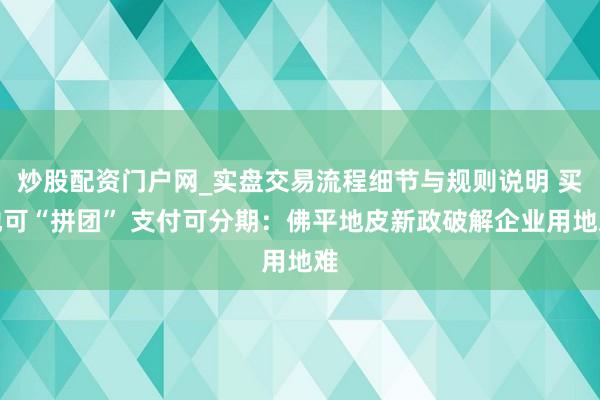 炒股配资门户网_实盘交易流程细节与规则说明 买地可“拼团” 支付可分期：佛平地皮新政破解企业用地难