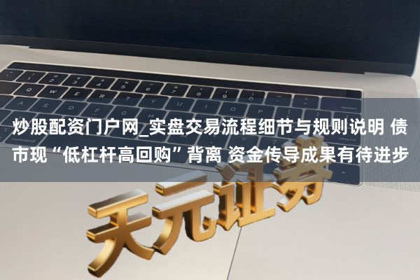 炒股配资门户网_实盘交易流程细节与规则说明 债市现“低杠杆高回购”背离 资金传导成果有待进步