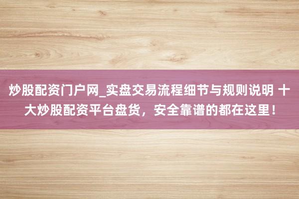 炒股配资门户网_实盘交易流程细节与规则说明 十大炒股配资平台盘货，安全靠谱的都在这里！