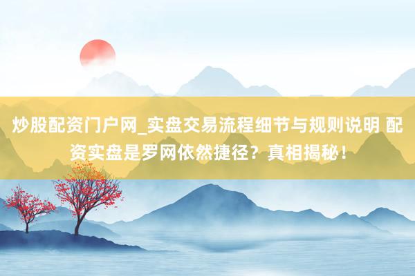炒股配资门户网_实盘交易流程细节与规则说明 配资实盘是罗网依然捷径？真相揭秘！