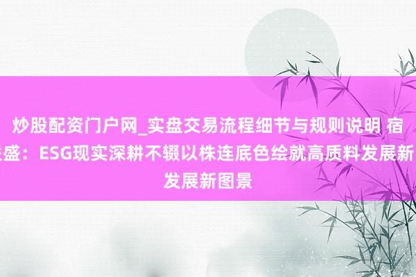 炒股配资门户网_实盘交易流程细节与规则说明 宿迁联盛：ESG现实深耕不辍以株连底色绘就高质料发展新图景