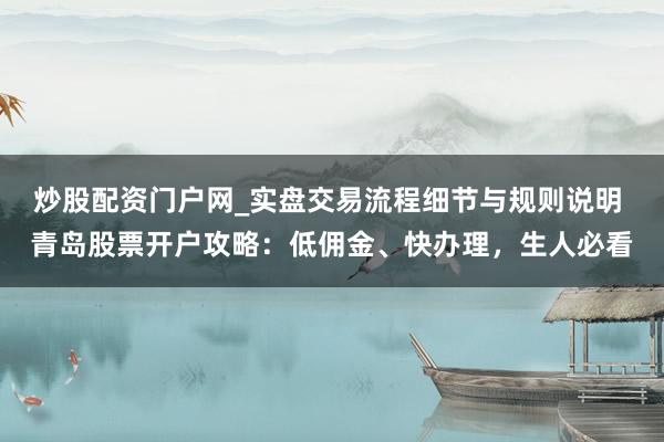 炒股配资门户网_实盘交易流程细节与规则说明 青岛股票开户攻略：低佣金、快办理，生人必看