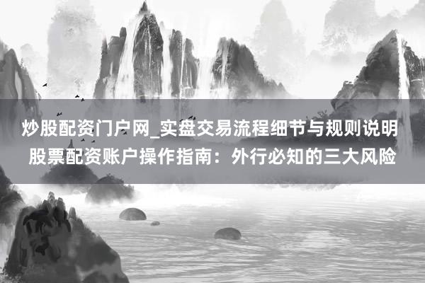 炒股配资门户网_实盘交易流程细节与规则说明 股票配资账户操作指南：外行必知的三大风险