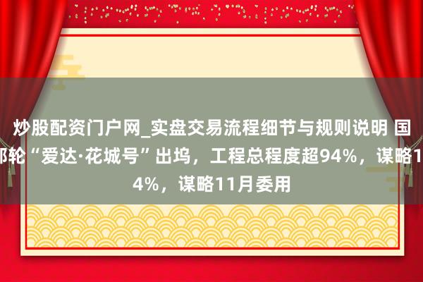 炒股配资门户网_实盘交易流程细节与规则说明 国产大型邮轮“爱达·花城号”出坞，工程总程度超94%，谋略11月委用