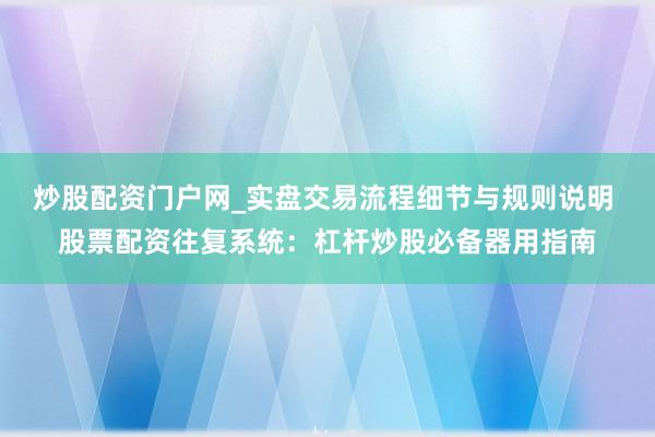 炒股配资门户网_实盘交易流程细节与规则说明 股票配资往复系统：杠杆炒股必备器用指南