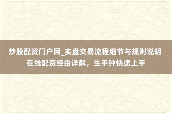 炒股配资门户网_实盘交易流程细节与规则说明 在线配资经由详解，生手钟快速上手