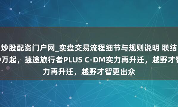 炒股配资门户网_实盘交易流程细节与规则说明 联结价17.79万起，捷途旅行者PLUS C-DM实力再升迁，越野才智更出众